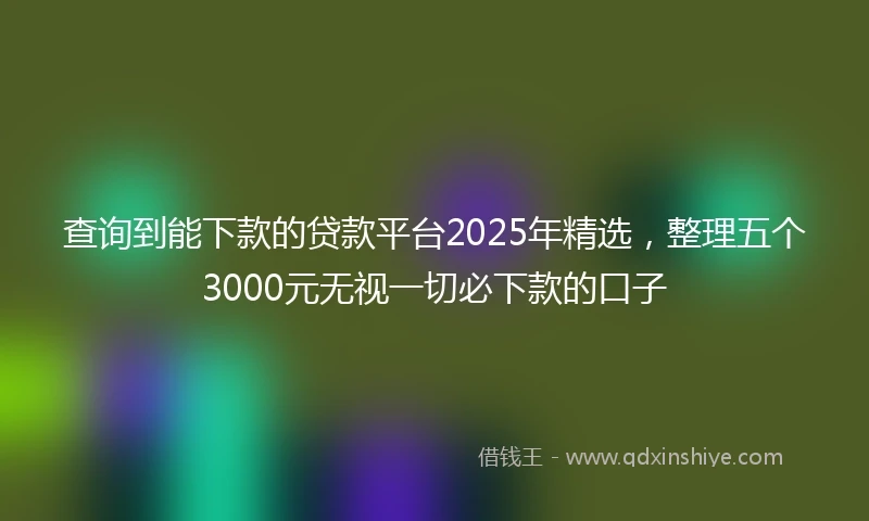 查询到能下款的贷款平台2025年精选，整理五个3000元无视一切必下款的口子