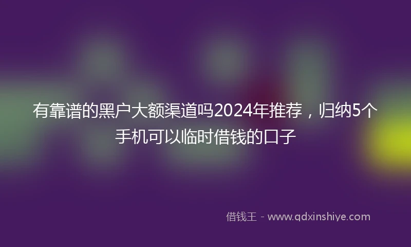 有靠谱的黑户大额渠道吗2024年推荐，归纳5个手机可以临时借钱的口子
