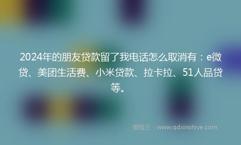 2024年的朋友贷款留了我电话怎么取消有：e微贷、美团生活费、小米贷款、拉卡拉、51人品贷等。