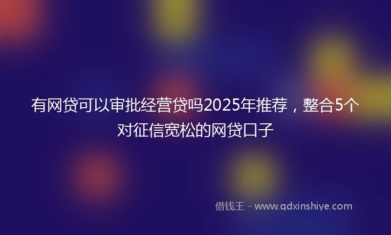 有网贷可以审批经营贷吗2025年推荐，整合5个对征信宽松的网贷口子