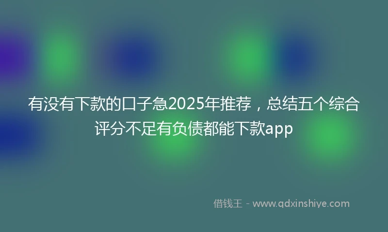 有没有下款的口子急2025年推荐，总结五个综合评分不足有负债都能下款app