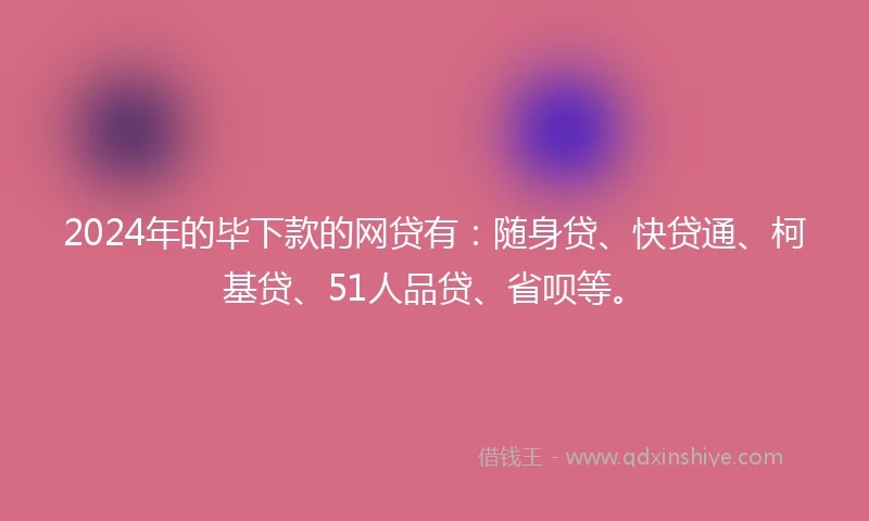 2024年的毕下款的网贷有：随身贷、快贷通、柯基贷、51人品贷、省呗等。
