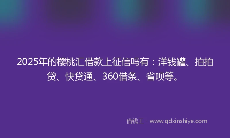 2025年的樱桃汇借款上征信吗有：洋钱罐、拍拍贷、快贷通、360借条、省呗等。