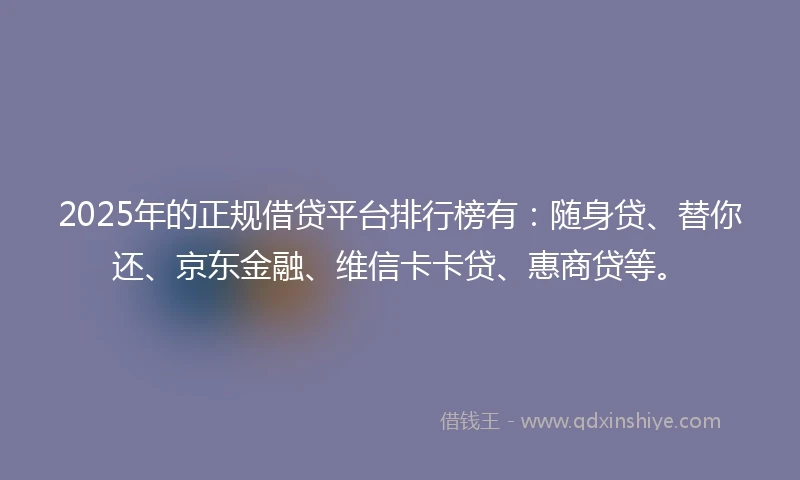 2025年的正规借贷平台排行榜有：随身贷、替你还、京东金融、维信卡卡贷、惠商贷等。