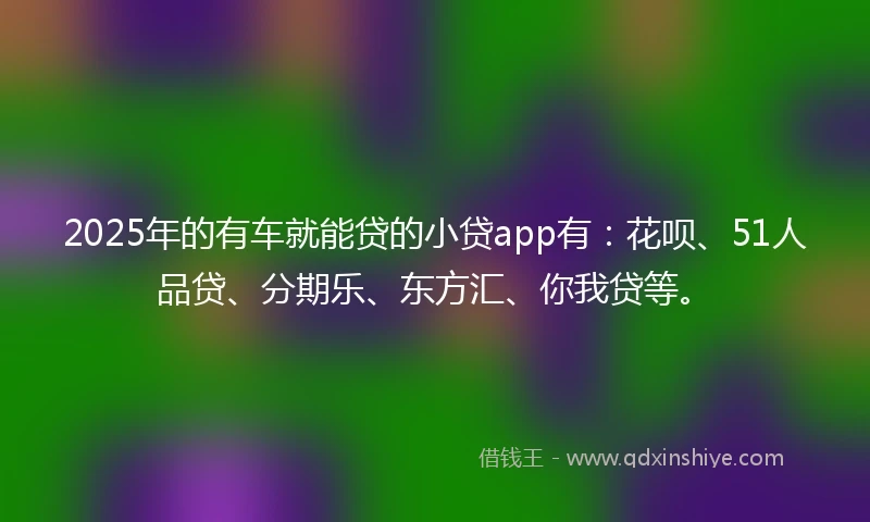 2025年的有车就能贷的小贷app有：花呗、51人品贷、分期乐、东方汇、你我贷等。