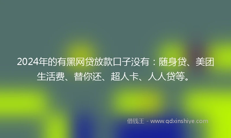 2024年的有黑网贷放款口子没有：随身贷、美团生活费、替你还、超人卡、人人贷等。