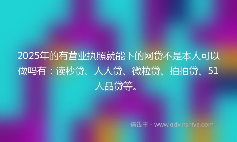 2025年的有营业执照就能下的网贷不是本人可以做吗有：读秒贷、人人贷、微粒贷、拍拍贷、51人品贷等。