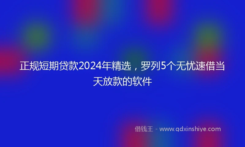 正规短期贷款2024年精选，罗列5个无忧速借当天放款的软件