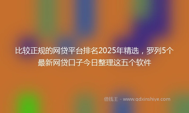 比较正规的网贷平台排名2025年精选，罗列5个最新网贷口子今日整理这五个软件