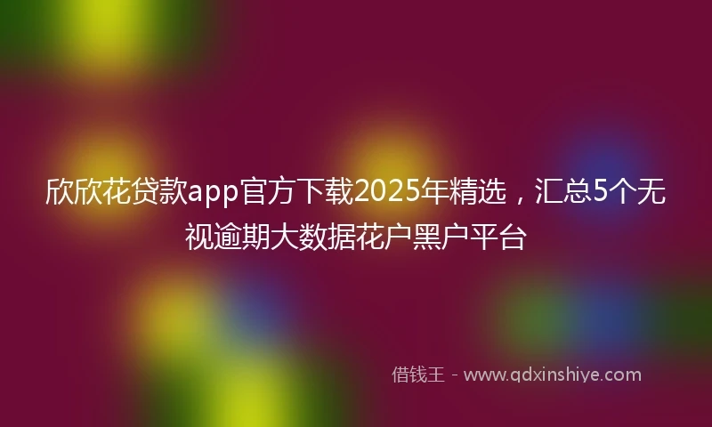 欣欣花贷款app官方下载2025年精选,汇总5个无视逾期大数据花户黑户平台