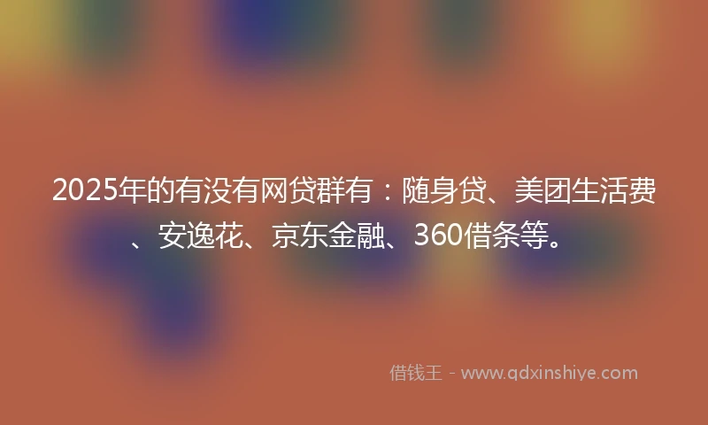 2025年的有没有网贷群有：随身贷、美团生活费、安逸花、京东金融、360借条等。