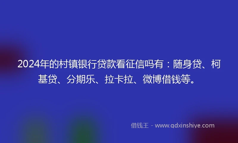 2024年的村镇银行贷款看征信吗有：随身贷、柯基贷、分期乐、拉卡拉、微博借钱等。