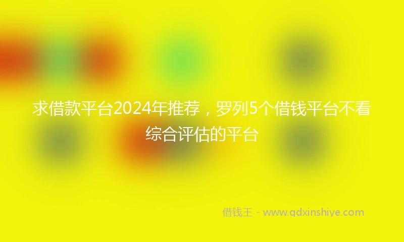 求借款平台2024年推荐，罗列5个借钱平台不看综合评估的平台