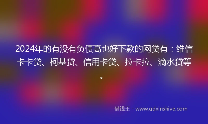2024年的有没有负债高也好下款的网贷有：维信卡卡贷、柯基贷、信用卡贷、拉卡拉、滴水贷等。