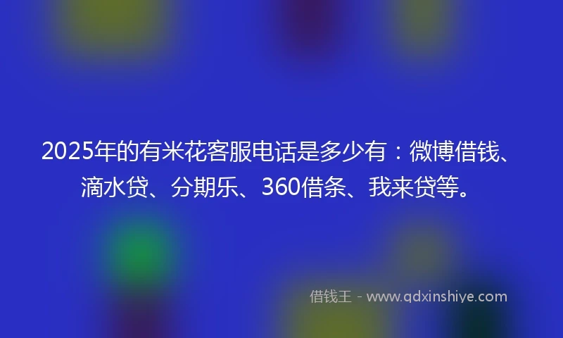 2025年的有米花客服电话是多少有：微博借钱、滴水贷、分期乐、360借条、我来贷等。