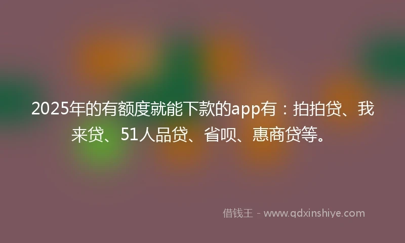 2025年的有额度就能下款的app有：拍拍贷、我来贷、51人品贷、省呗、惠商贷等。