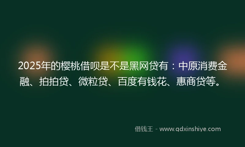 2025年的樱桃借呗是不是黑网贷有：中原消费金融、拍拍贷、微粒贷、百度有钱花、惠商贷等。
