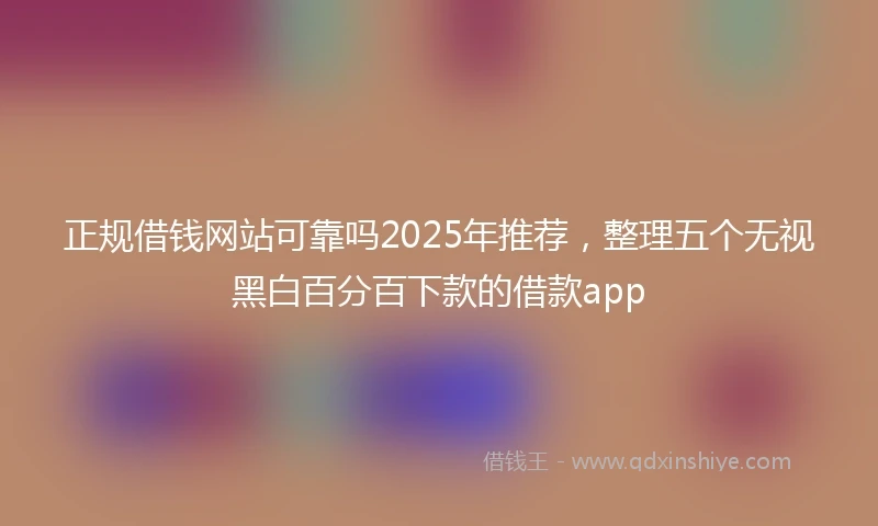 正规借钱网站可靠吗2025年推荐，整理五个无视黑白百分百下款的借款app