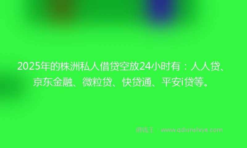 2025年的株洲私人借贷空放24小时有：人人贷、京东金融、微粒贷、快贷通、平安i贷等。