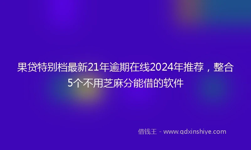 果贷特别档最新21年逾期在线2024年推荐，整合5个不用芝麻分能借的软件