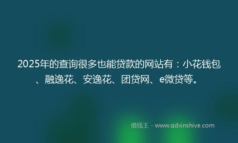 2025年的查询很多也能贷款的网站有：小花钱包、融逸花、安逸花、团贷网、e微贷等。