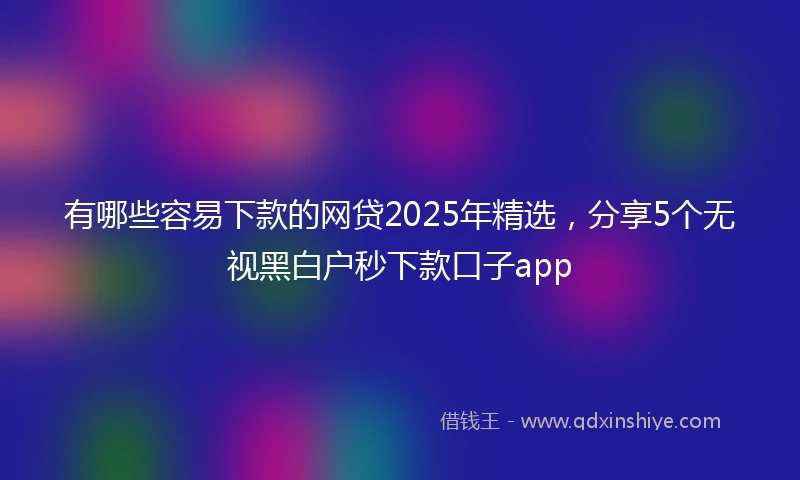 有哪些容易下款的网贷2025年精选，分享5个无视黑白户秒下款口子app