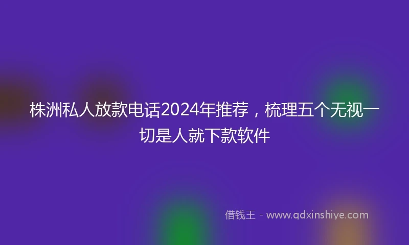 株洲私人放款电话2024年推荐，梳理五个无视一切是人就下款软件