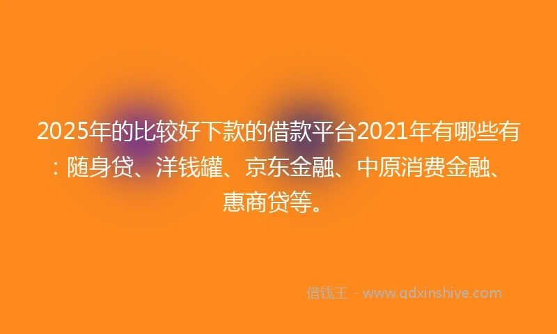 2025年的比较好下款的借款平台2021年有哪些有：随身贷、洋钱罐、京东金融、中原消费金融、惠商贷等。
