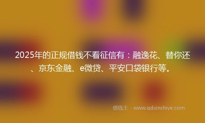 2025年的正规借钱不看征信有：融逸花、替你还、京东金融、e微贷、平安口袋银行等。