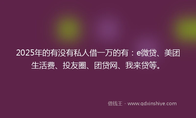 2025年的有没有私人借一万的有：e微贷、美团生活费、投友圈、团贷网、我来贷等。
