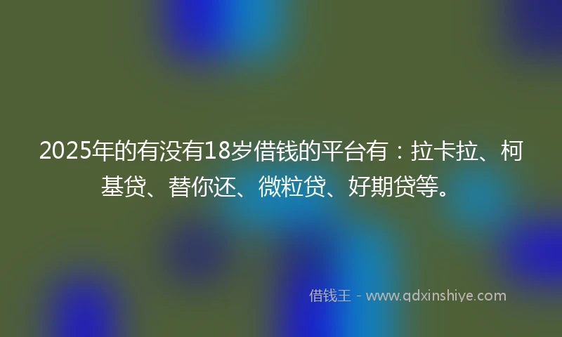 2025年的有没有18岁借钱的平台有：拉卡拉、柯基贷、替你还、微粒贷、好期贷等。