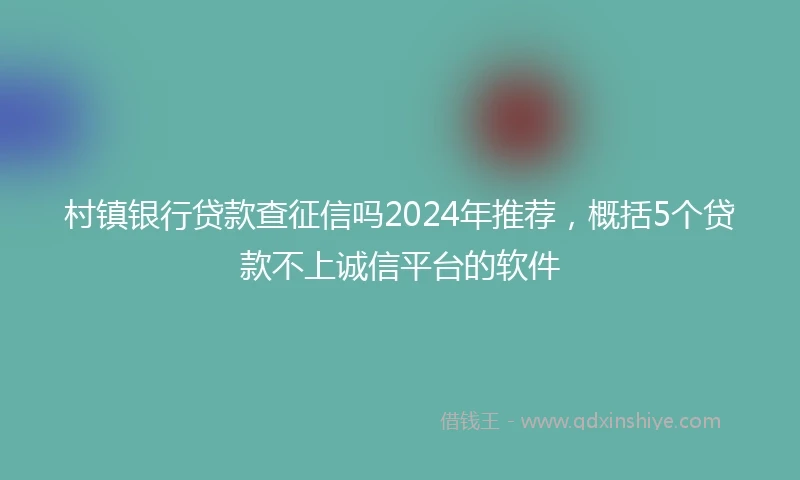 村镇银行贷款查征信吗2024年推荐，概括5个贷款不上诚信平台的软件