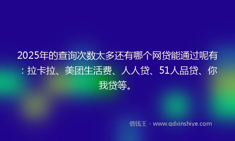 2025年的查询次数太多还有哪个网贷能通过呢有：拉卡拉、美团生活费、人人贷、51人品贷、你我贷等。