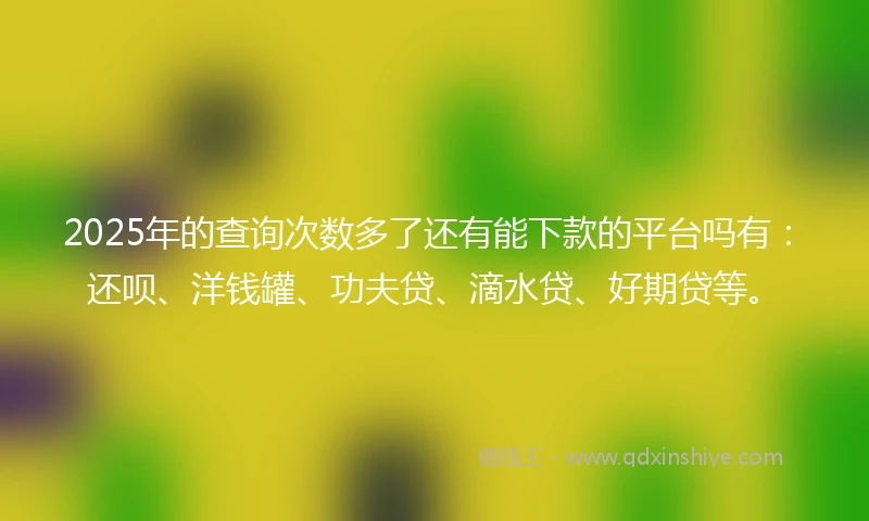 2025年的查询次数多了还有能下款的平台吗有：还呗、洋钱罐、功夫贷、滴水贷、好期贷等。