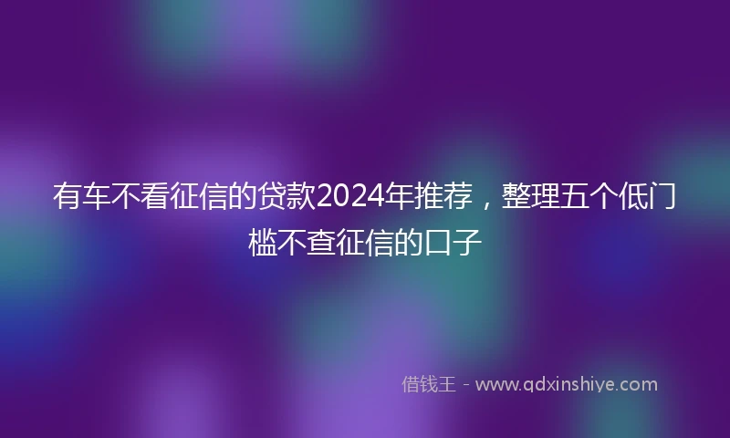 有车不看征信的贷款2024年推荐，整理五个低门槛不查征信的口子