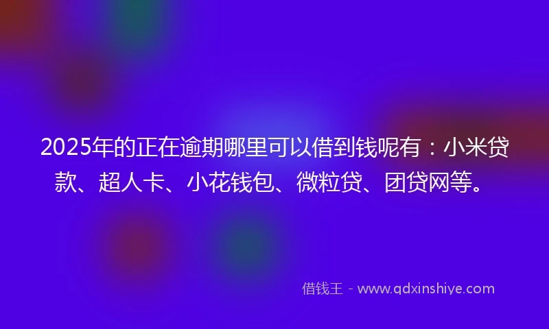 2025年的正在逾期哪里可以借到钱呢有：小米贷款、超人卡、小花钱包、微粒贷、团贷网等。