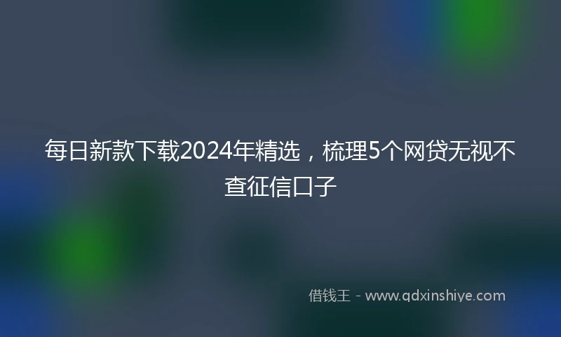 每日新款下载2024年精选，梳理5个网贷无视不查征信口子