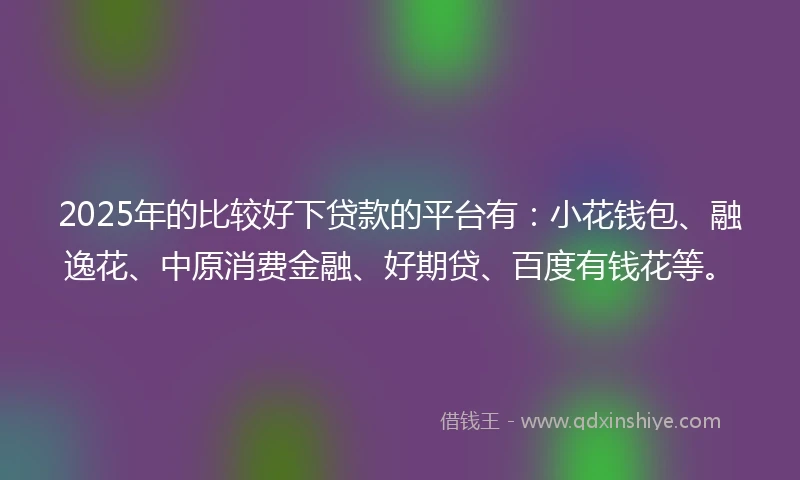 2025年的比较好下贷款的平台有：小花钱包、融逸花、中原消费金融、好期贷、百度有钱花等。