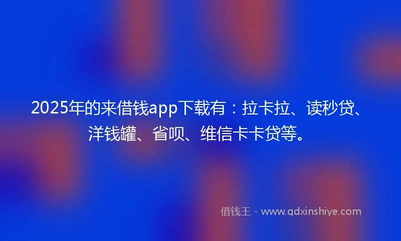 2025年的来借钱app下载有：拉卡拉、读秒贷、洋钱罐、省呗、维信卡卡贷等。