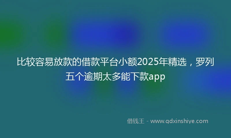 比较容易放款的借款平台小额2025年精选，罗列五个逾期太多能下款app