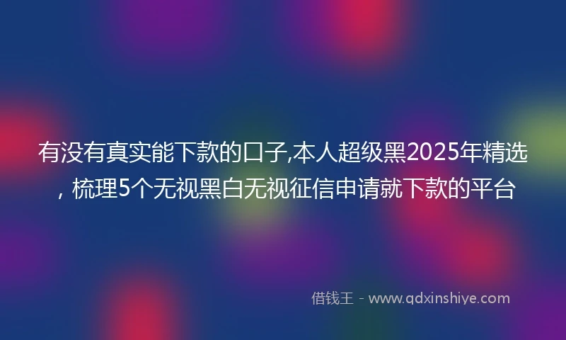 有没有真实能下款的口子,本人超级黑2025年精选，梳理5个无视黑白无视征信申请就下款的平台
