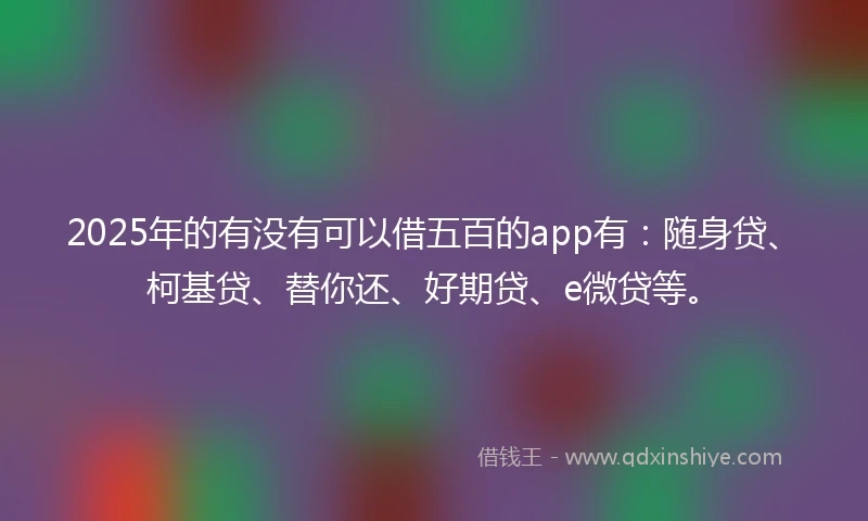 2025年的有没有可以借五百的app有：随身贷、柯基贷、替你还、好期贷、e微贷等。