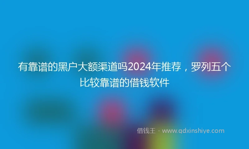 有靠谱的黑户大额渠道吗2024年推荐，罗列五个比较靠谱的借钱软件