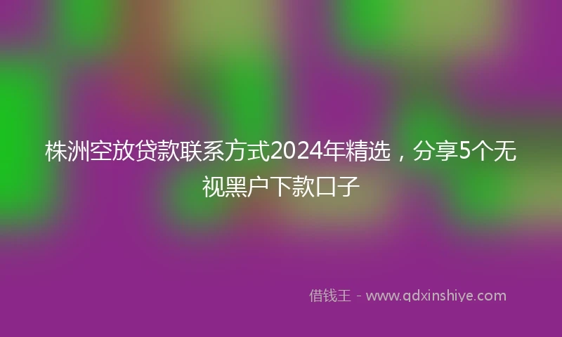 株洲空放贷款联系方式2024年精选，分享5个无视黑户下款口子