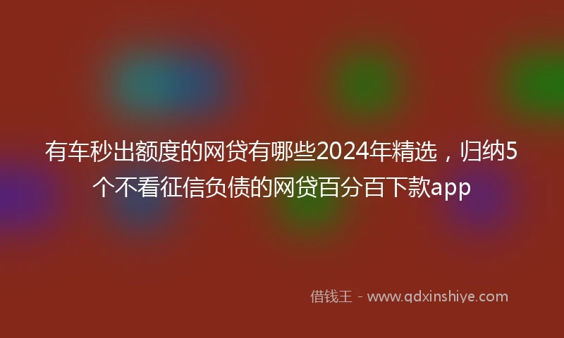 有车秒出额度的网贷有哪些2024年精选，归纳5个不看征信负债的网贷百分百下款app