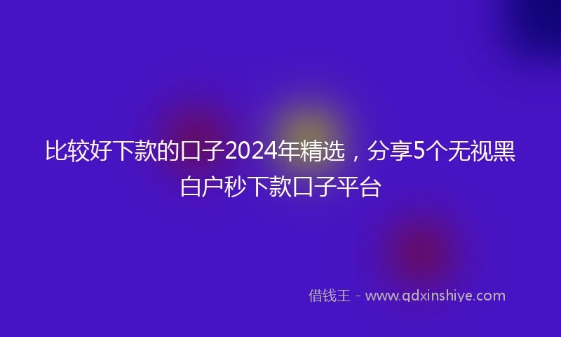 比较好下款的口子2024年精选，分享5个无视黑白户秒下款口子平台