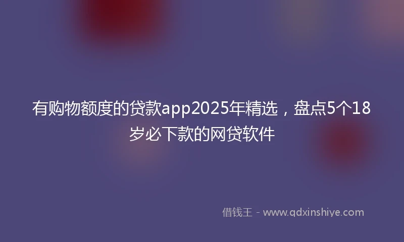 有购物额度的贷款app2025年精选，盘点5个18岁必下款的网贷软件
