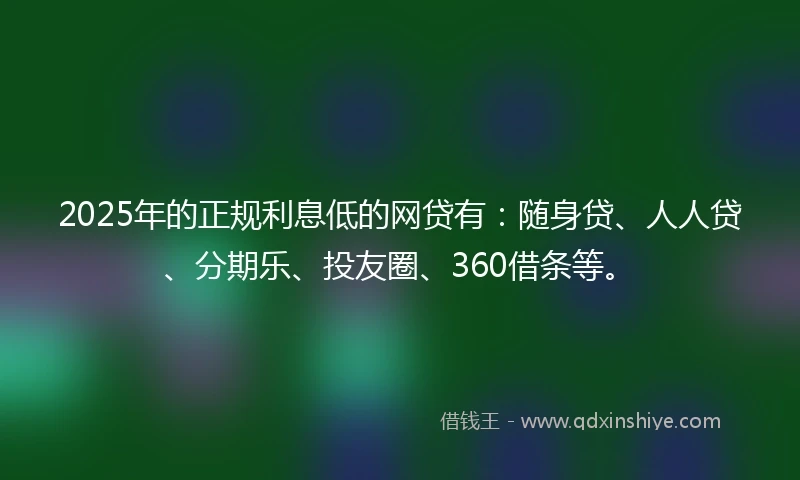 2025年的正规利息低的网贷有：随身贷、人人贷、分期乐、投友圈、360借条等。