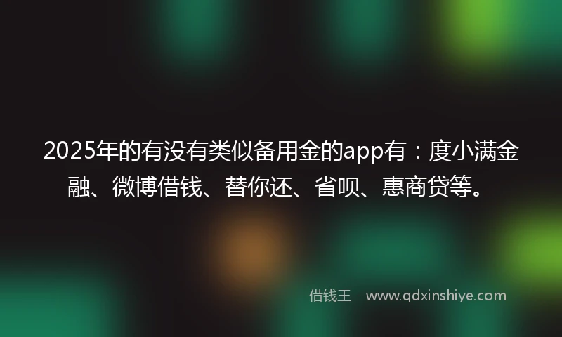2025年的有没有类似备用金的app有：度小满金融、微博借钱、替你还、省呗、惠商贷等。