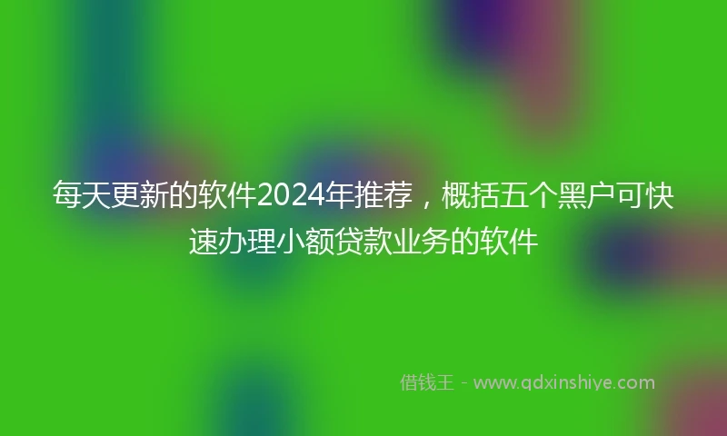 每天更新的软件2024年推荐，概括五个黑户可快速办理小额贷款业务的软件